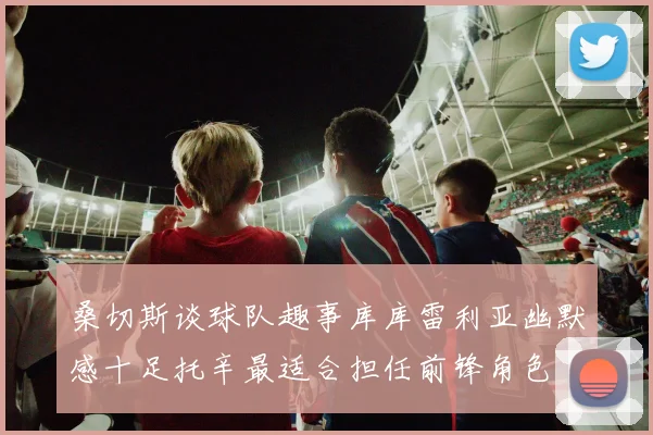 桑切斯谈球队趣事库库雷利亚幽默感十足托辛最适合担任前锋角色