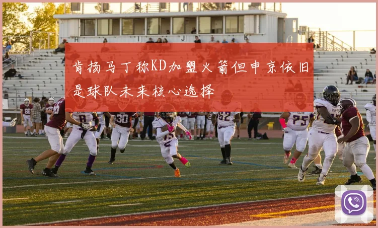 肯扬马丁称KD加盟火箭但申京依旧是球队未来核心选择