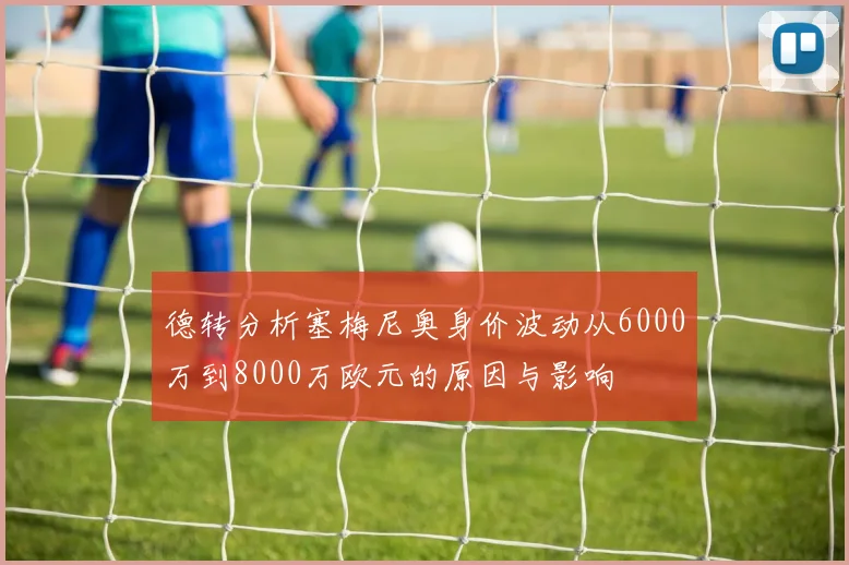 德转分析塞梅尼奥身价波动从6000万到8000万欧元的原因与影响