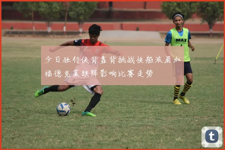今日独行侠背靠背挑战快船浓眉加福德克莱缺阵影响比赛走势