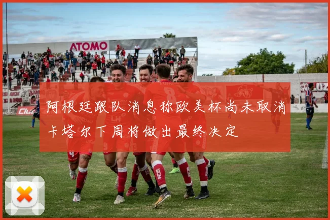 阿根廷跟队消息称欧美杯尚未取消卡塔尔下周将做出最终决定