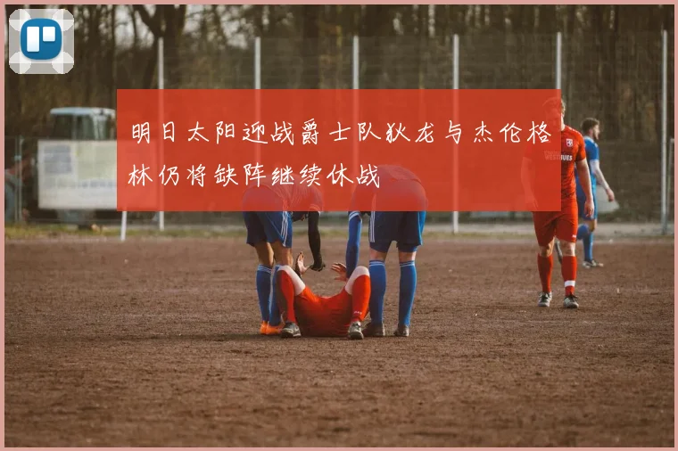 明日太阳迎战爵士队狄龙与杰伦格林仍将缺阵继续休战