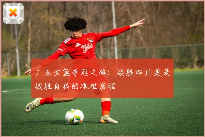 广东女篮夺冠之路：战胜四川更是战胜自我的艰难历程