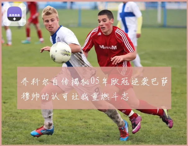 乔科尔自传揭秘05年欧冠逆袭巴萨穆帅的认可让我重燃斗志