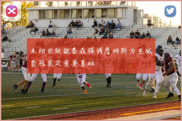 米切尔致敬泰森强调詹姆斯为克城首冠奠定重要基础