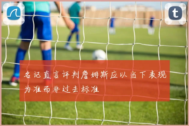 名记直言评判詹姆斯应以当下表现为准而非过去标准