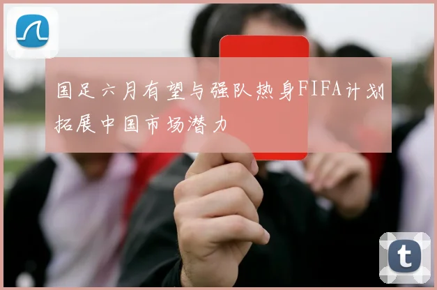 国足六月有望与强队热身FIFA计划拓展中国市场潜力