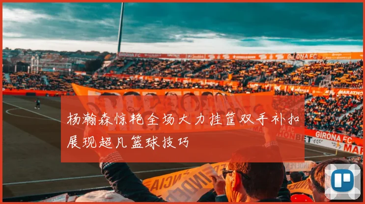 杨瀚森惊艳全场大力挂筐双手补扣展现超凡篮球技巧