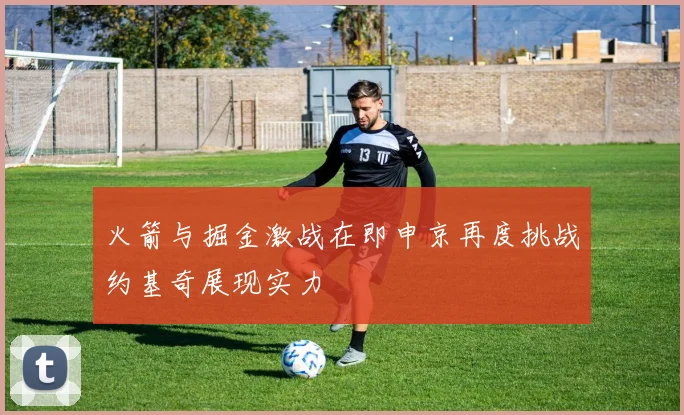 火箭与掘金激战在即申京再度挑战约基奇展现实力
