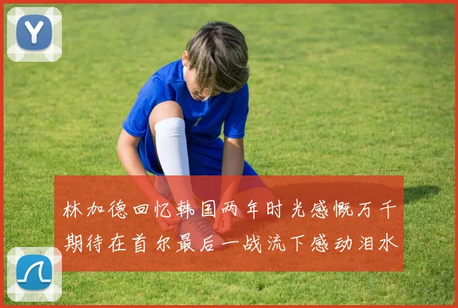 林加德回忆韩国两年时光感慨万千期待在首尔最后一战流下感动泪水