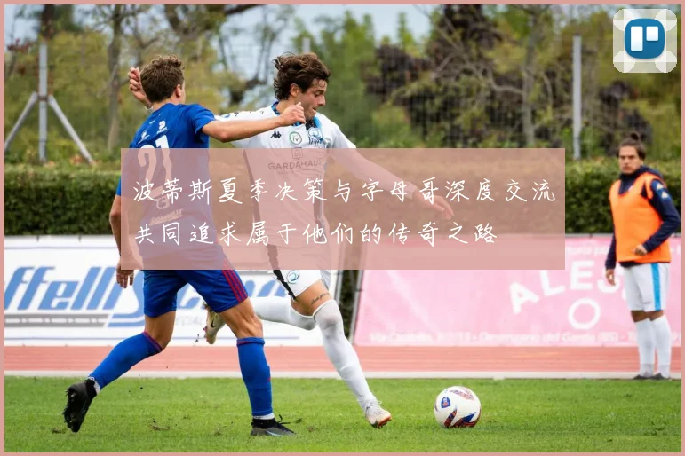 波蒂斯夏季决策与字母哥深度交流共同追求属于他们的传奇之路