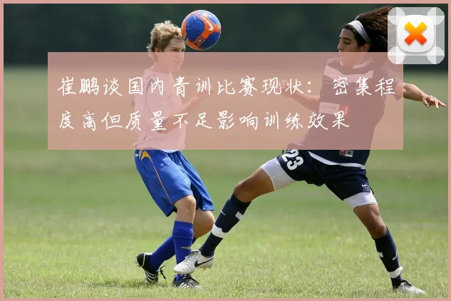 崔鹏谈国内青训比赛现状：密集程度高但质量不足影响训练效果