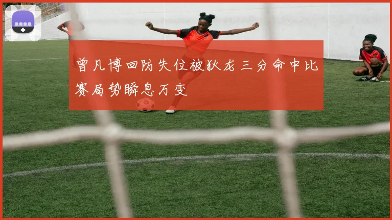 曾凡博回防失位被狄龙三分命中比赛局势瞬息万变