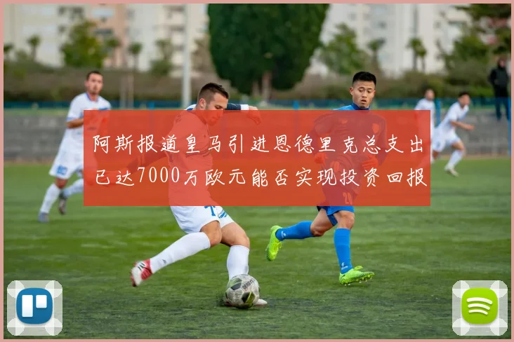 阿斯报道皇马引进恩德里克总支出已达7000万欧元能否实现投资回报