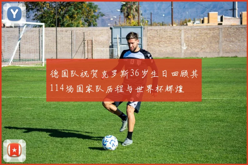 德国队祝贺克罗斯36岁生日回顾其114场国家队历程与世界杯辉煌