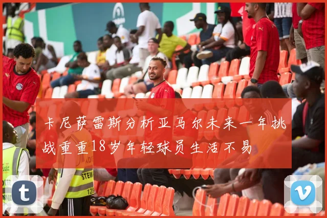 卡尼萨雷斯分析亚马尔未来一年挑战重重18岁年轻球员生活不易