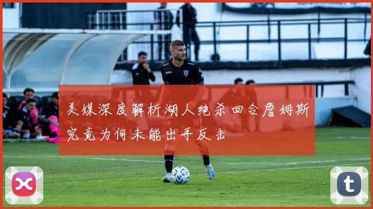 美媒深度解析湖人绝杀回合詹姆斯究竟为何未能出手反击