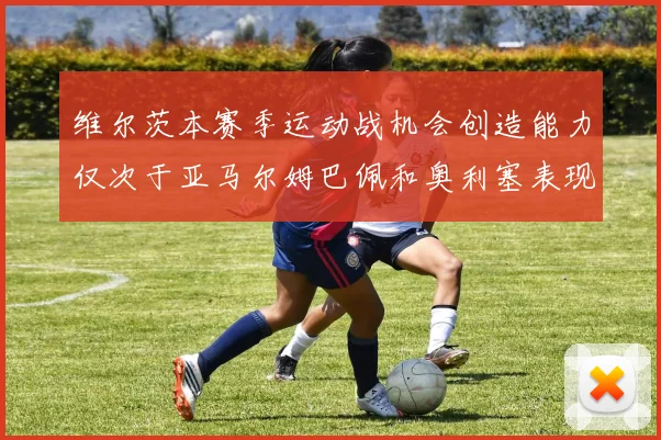 维尔茨本赛季运动战机会创造能力仅次于亚马尔姆巴佩和奥利塞表现突出