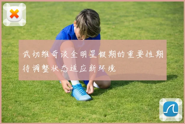 武切维奇谈全明星假期的重要性期待调整状态适应新环境