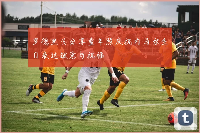 罗德里戈分享童年照庆祝内马尔生日表达敬意与祝福