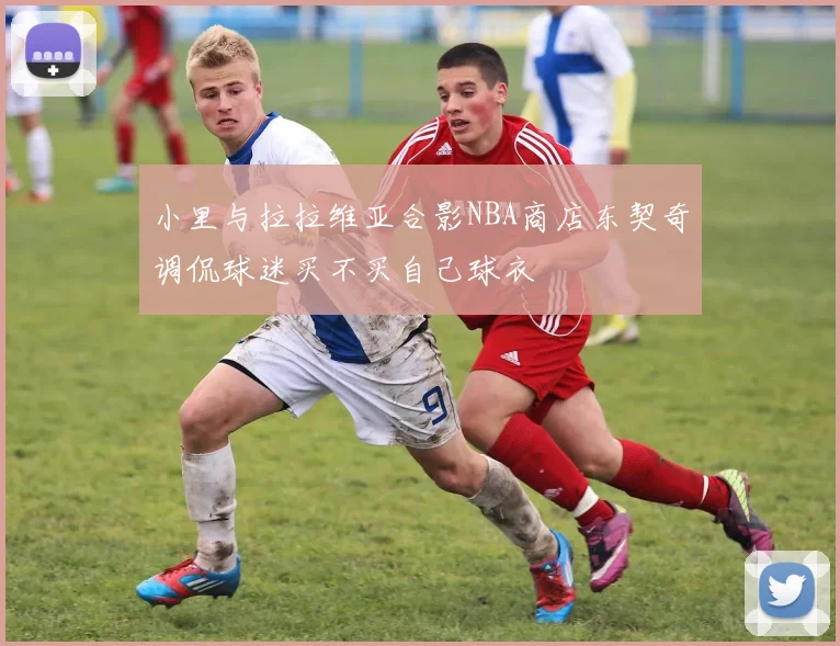 小里与拉拉维亚合影NBA商店东契奇调侃球迷买不买自己球衣