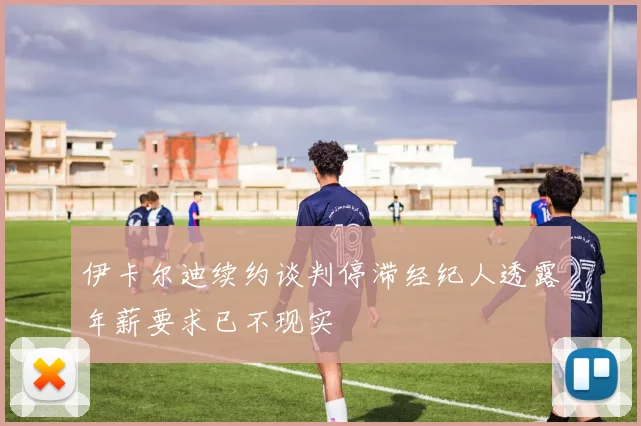 伊卡尔迪续约谈判停滞经纪人透露年薪要求已不现实