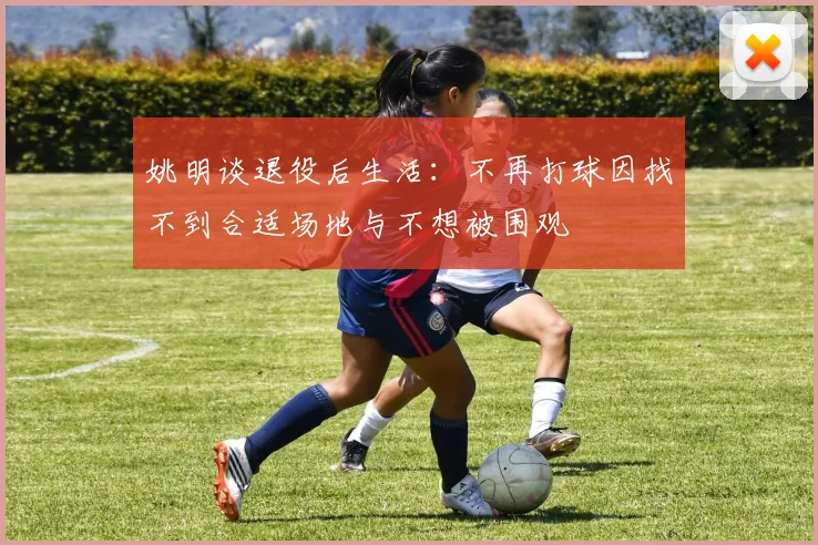 姚明谈退役后生活：不再打球因找不到合适场地与不想被围观