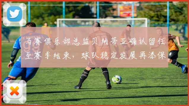 马赛俱乐部总监贝纳蒂亚确认留任至赛季结束，球队稳定发展再添保障