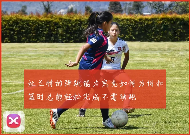 杜兰特的弹跳能力究竟如何为何扣篮时总能轻松完成不需助跑