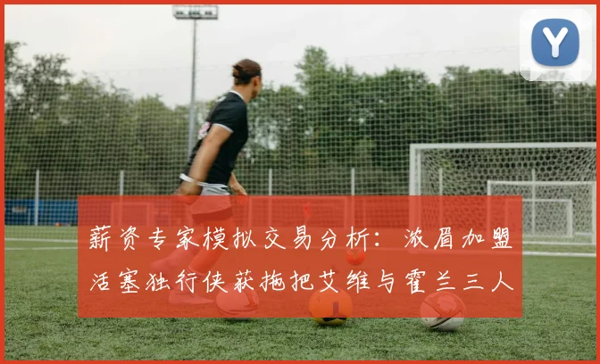 薪资专家模拟交易分析：浓眉加盟活塞独行侠获拖把艾维与霍兰三人组合