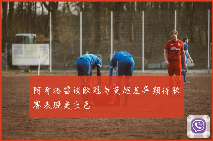 阿奇格雷谈欧冠与英超差异期待联赛表现更出色
