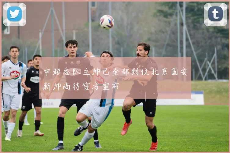 中超各队主帅已全部到位北京国安新帅尚待官方宣布