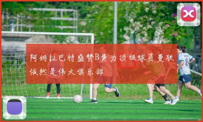 阿姆拉巴特盛赞B费为顶级球员曼联依然是伟大俱乐部