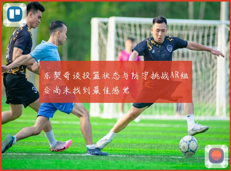 东契奇谈投篮状态与防守挑战AR组合尚未找到最佳感觉