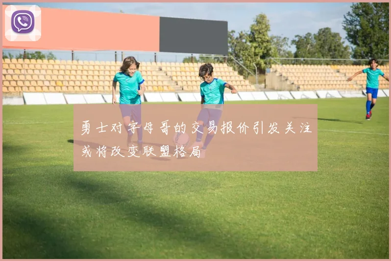 勇士对字母哥的交易报价引发关注或将改变联盟格局